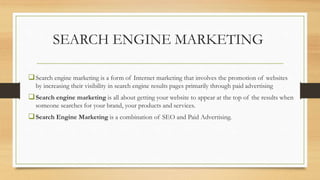 SEARCH ENGINE MARKETING
Search engine marketing is a form of Internet marketing that involves the promotion of websites
by increasing their visibility in search engine results pages primarily through paid advertising
Search engine marketing is all about getting your website to appear at the top of the results when
someone searches for your brand, your products and services.
Search Engine Marketing is a combination of SEO and Paid Advertising.
 