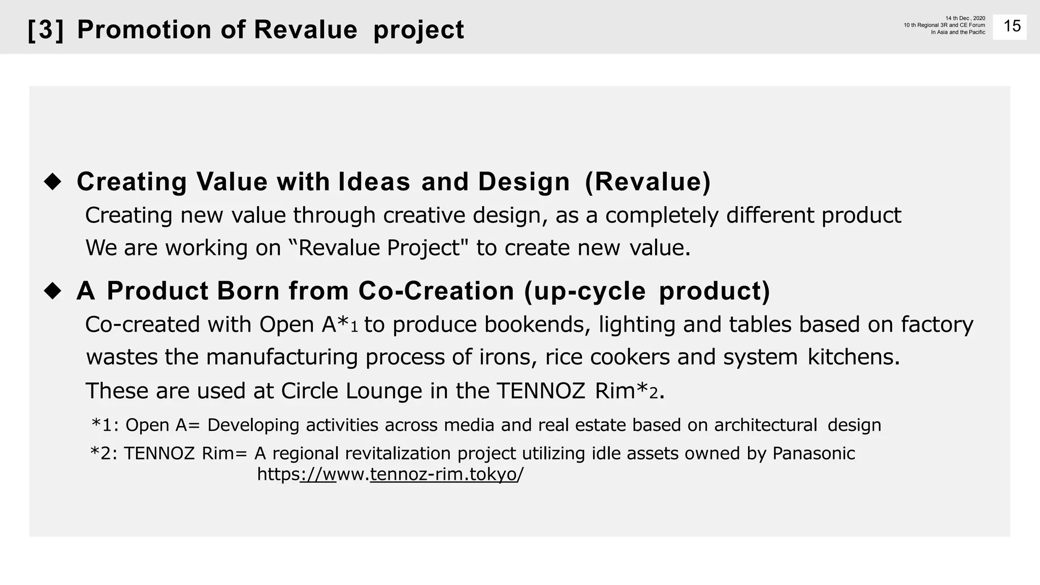15
14 th Dec , 2020
10 th Regional 3R and CE Forum
In Asia and the Pacific
◆ Creating Value with Ideas and Design (Revalue)
Creating new value through creative design, as a completely different product
We are working on “Revalue Project" to create new value.
◆ A Product Born from Co-Creation (up-cycle product)
Co-created with Open A*1 to produce bookends, lighting and tables based on factory
wastes the manufacturing process of irons, rice cookers and system kitchens.
These are used at Circle Lounge in the TENNOZ Rim*2.
*1: Open A= Developing activities across media and real estate based on architectural design
*2: TENNOZ Rim= A regional revitalization project utilizing idle assets owned by Panasonic
https://www.tennoz-rim.tokyo/
[3] Promotion of Revalue project
 