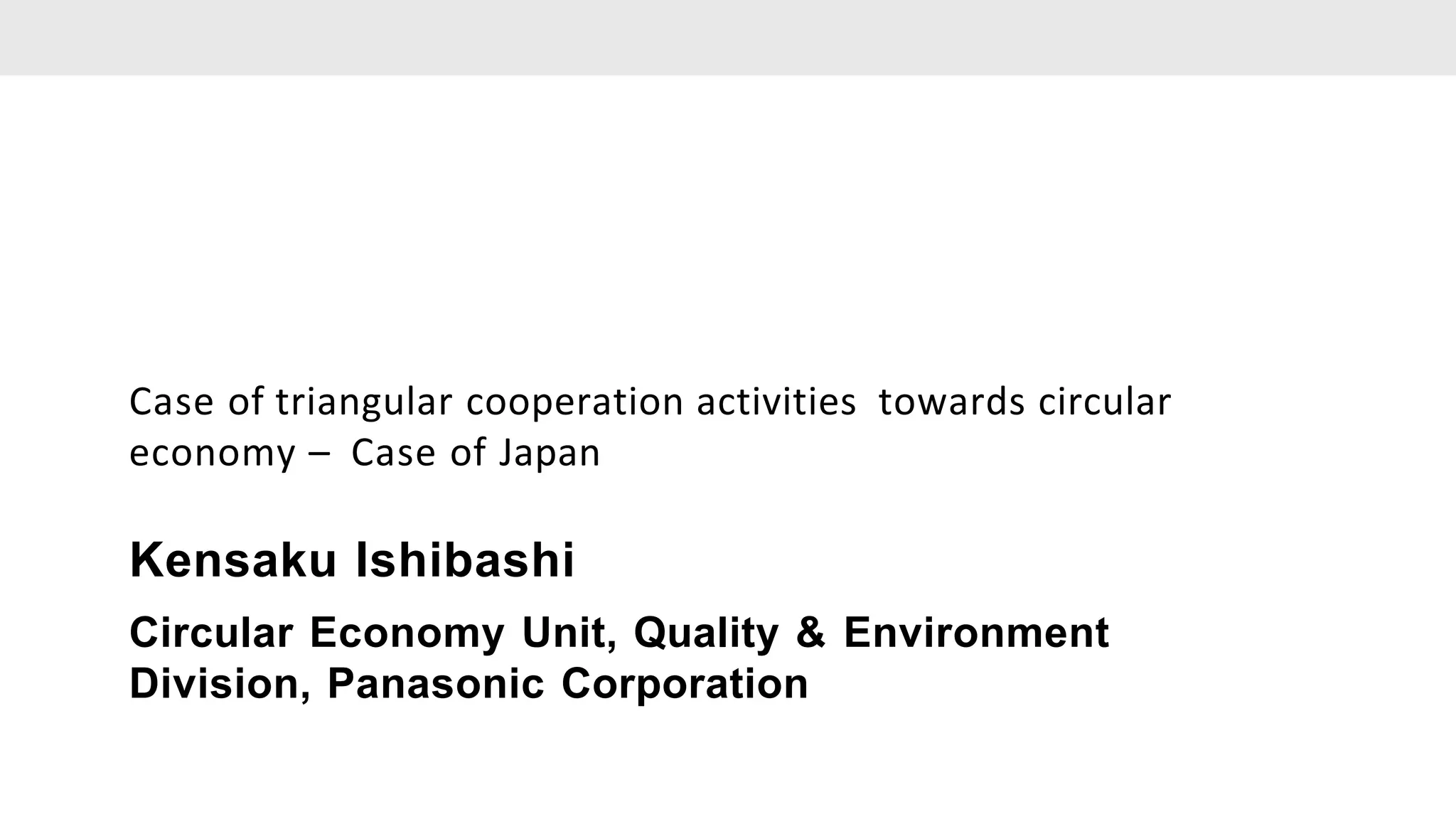 Case of triangular cooperation activities towards circular
economy – Case of Japan
Kensaku Ishibashi
Circular Economy Unit, Quality & Environment
Division, Panasonic Corporation
 