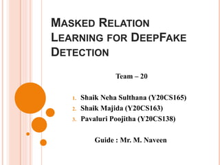 MASKED RELATION
LEARNING FOR DEEPFAKE
DETECTION
Team – 20
1. Shaik Neha Sulthana (Y20CS165)
2. Shaik Majida (Y20CS163)
3. Pavaluri Poojitha (Y20CS138)
Guide : Mr. M. Naveen
 