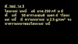ตั วอย่ าง 3
โลหะแผ่ นหนึ่ งมี มวล 250 กรั ม มี
พื้ นที่ 50 ตารางเซนติ เมตร ถ้ าโลหะ
แผ่ นนี้ มี ความหนาแน่ น 2.5 g/cm3 จง
หาความหนาของโลหะแผ่ นนี้
 