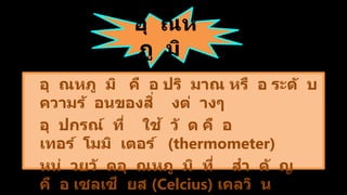 อุ ณห
ภู มิ
อุ ณหภู มิ คื อ ปริ มาณ หรื อ ระดั บ
ความร้ อนของสิ่ งต่ างๆ
อุ ปกรณ์ ที่ ใช้ วั ด คื อ
เทอร์ โมมิ เตอร์ (thermometer)
หน่ วยวั ดอุ ณหภู มิ ที่ สา คั ญ
คื อ เซลเซี ยส (Celcius) เคลวิ น
 