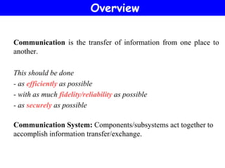 Communication is the transfer of information from one place to
another.
This should be done
- as efficiently as possible
- with as much fidelity/reliability as possible
- as securely as possible
Communication System: Components/subsystems act together to
accomplish information transfer/exchange.
Overview
 