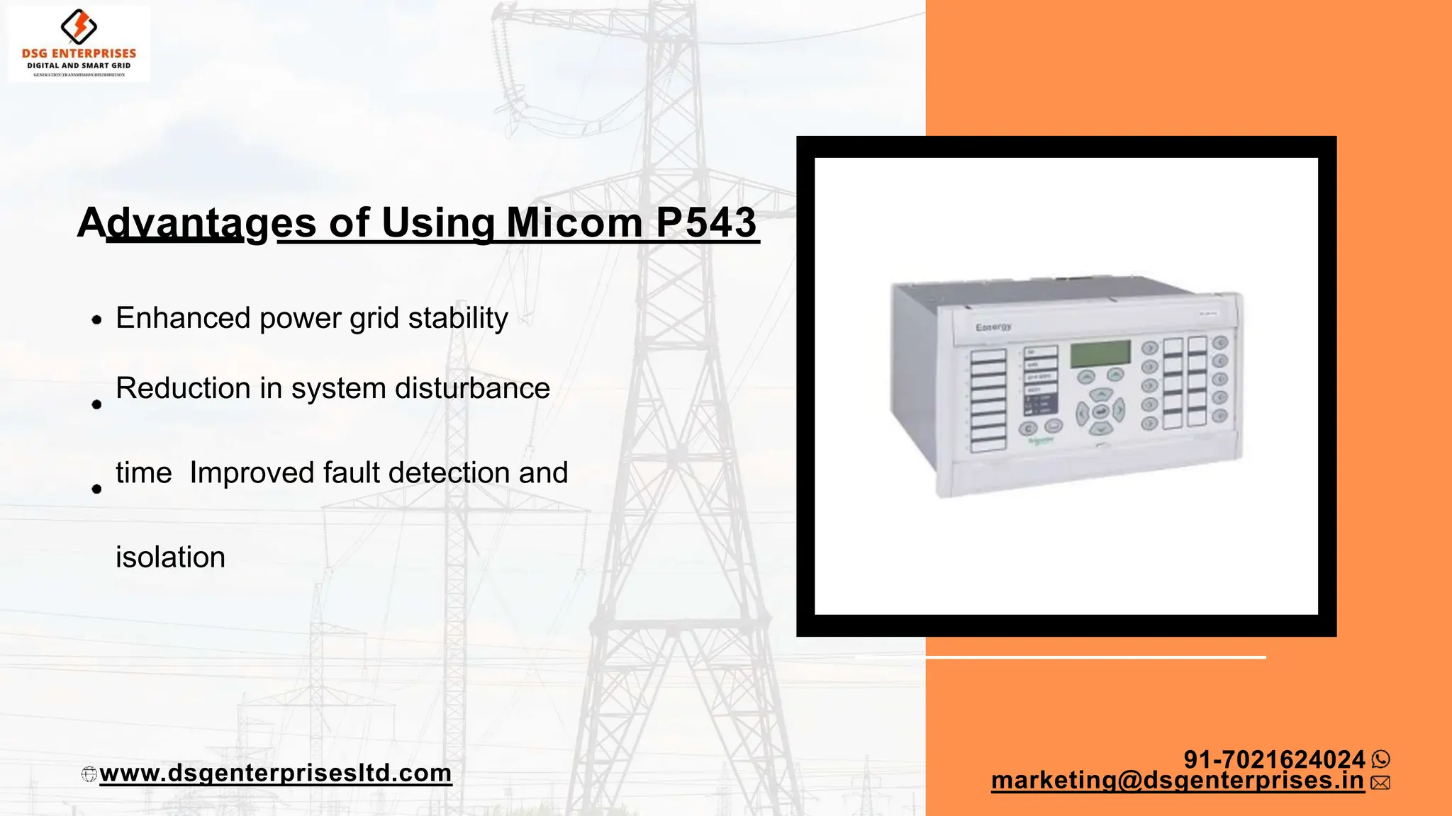 Advantages of Using Micom P543
Enhanced power grid stability
Reduction in system disturbance
time Improved fault detection and
isolation
91-7021624024
www.dsgenterprisesltd.com marketing@dsgenterprises.in
 