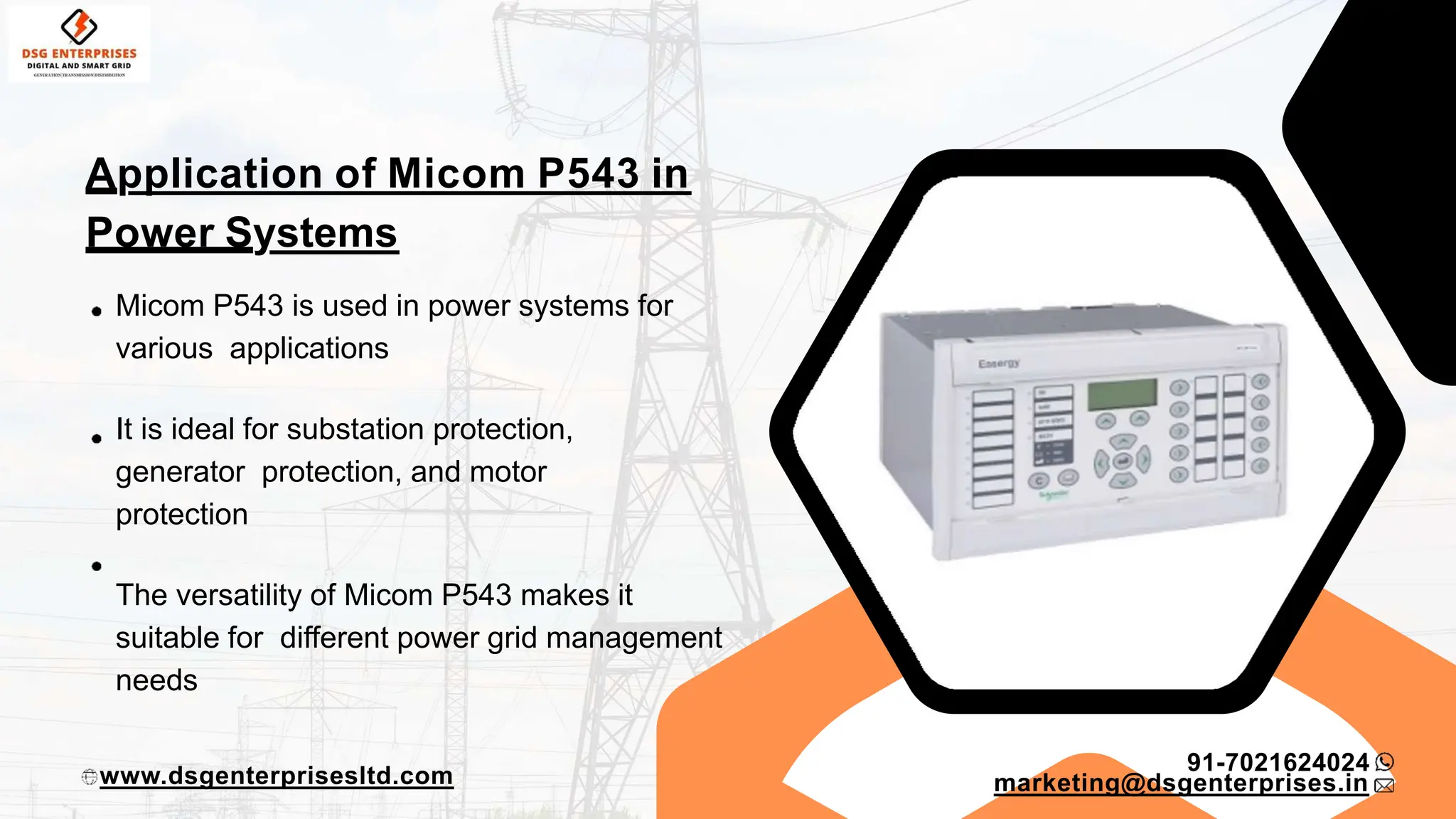Application of Micom P543 in
Power Systems
Micom P543 is used in power systems for
various applications
It is ideal for substation protection,
generator protection, and motor
protection
The versatility of Micom P543 makes it
suitable for different power grid management
needs
91-7021624024
www.dsgenterprisesltd.com marketing@dsgenterprises.in
 