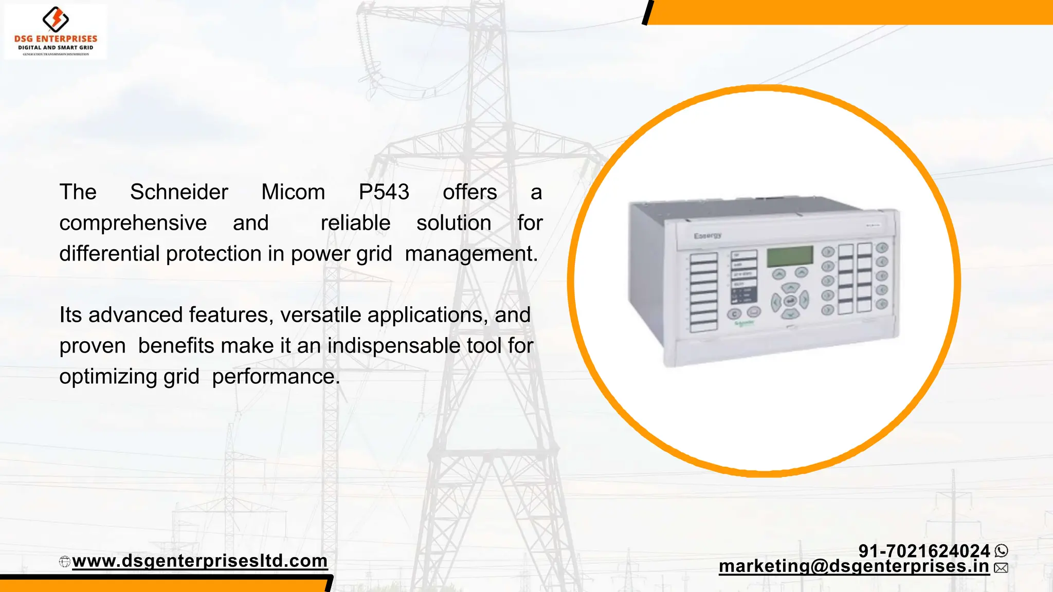 www.dsgenterprisesltd.com
91-7021624024
The Schneider Micom P543 offers a
comprehensive and reliable solution for
differential protection in power grid management.
marketing@dsgenterprises.in
Its advanced features, versatile applications, and
proven benefits make it an indispensable tool for
optimizing grid performance.
 
