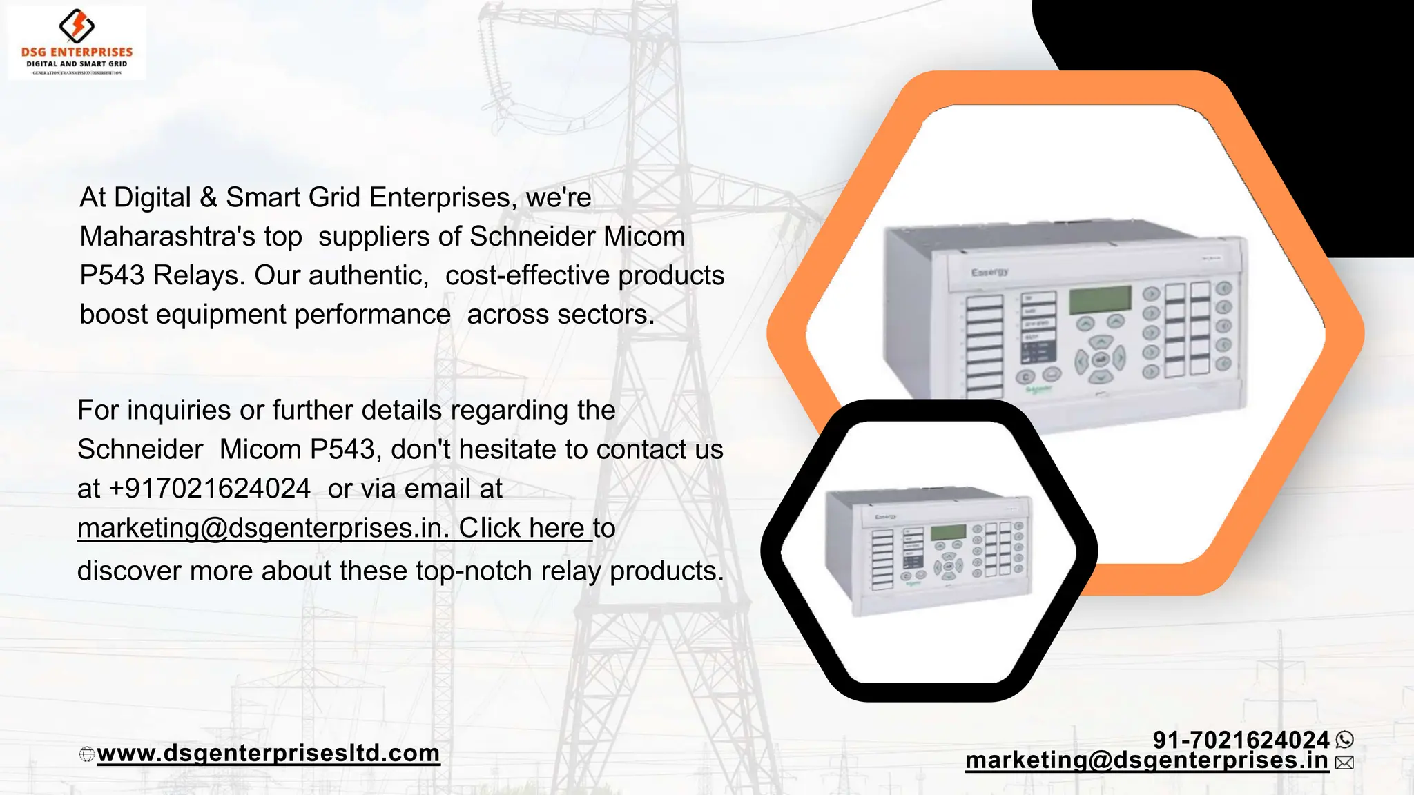 At Digital & Smart Grid Enterprises, we're
Maharashtra's top suppliers of Schneider Micom
P543 Relays. Our authentic, cost-effective products
boost equipment performance across sectors.
91-7021624024
www.dsgenterprisesltd.com
For inquiries or further details regarding the
Schneider Micom P543, don't hesitate to contact us
at +917021624024 or via email at
marketing@dsgenterprises.in. Click here to
discover more about these top-notch relay products.
marketing@dsgenterprises.in
 