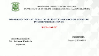 DEPARTMENT OF ARTIFICIAL INTELLIGENCE AND MACHINE LEARNING
INTERSHIP PRESENTATION ON
“PIZZA SALES”
Under the guidance of :
Ms. Farheen Farhath
Project Lead
PRESENTED BY:
Gagana.(1BI20AI013)
BANGALORE INSTITUTE OF TECHNOLOGY
DEPARTMENT OF ARTIFICIAL INTELLIGENCE AND MACHINE LEARNING
 