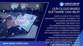 OUR CLOUD-BASED
SOFTWARE CAN HELP!
COMP-U-FLOOR IS THE ULTIMATE
MANAGEMENT SOFTWARE PROVIDERS FOR
THE FLOORING AND REMODELING
INDUSTRIES. THE RESULT OF A
COLLABORATION BETWEEN SOFTWARE
EXPERTS AND FLOORING VETERANS WITH
OVER 30 YEARS OF COMBINED EXPERIENCE
WITH MANAGEMENT, COMP-U-FLOOR OFFERS
A COMPREHENSIVE SOLUTION FOR
STREAMLINING AND ORGANIZING EVERY
ASPECT OF YOUR FLOORING MANAGEMENT,
ESPECIALLY WHEN IT COMES TO ESTIMATING
JOBS, TASKS, AND SALES SOLUTIONS.
www.comp-u-floor.com
 