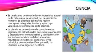 CIENCIA
• Es un sistema de conocimientos obtenidos a partir
de la naturaleza, la sociedad y el pensamiento
humano. Es el reflejo del mundo real en
conceptos, categorías, teorías y leyes cuya
veracidad, se comprueba en la práctica.
• La ciencia es un conjunto de conocimientos
lógicamente estructurados que expresa conceptos
y proposiciones comprobables y verificables con
los fenómenos de la realidad, al cual sus
resultados se evidencias en teorías, leyes,
principios de modo científico, para ello ha
utilizado la investigación científica.
 