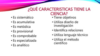 ¿QUÉ CARACTERISTICAS TIENE LA
CIENCIA?
• Es sistemático
• Es acumulativa
• Es metódica
• Es provisional
• Es comprobable
• Es especializada
• Es analítico
• Tiene objetivos
• Utiliza diseño de
investigación
• Identifica relaciones
• Utiliza lenguaje técnico
• Utiliza el método
científico
 