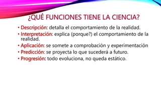 ¿QUÉ FUNCIONES TIENE LA CIENCIA?
• Descripción: detalla el comportamiento de la realidad.
• Interpretación: explica (porque?) el comportamiento de la
realidad.
• Aplicación: se somete a comprobación y experimentación
• Predicción: se proyecta lo que sucederá a futuro.
• Progresión: todo evoluciona, no queda estático.
 