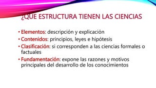 ¿QUE ESTRUCTURA TIENEN LAS CIENCIAS
• Elementos: descripción y explicación
• Contenidos: principios, leyes e hipótesis
• Clasificación: si corresponden a las ciencias formales o
factuales
• Fundamentación: expone las razones y motivos
principales del desarrollo de los conocimientos
 