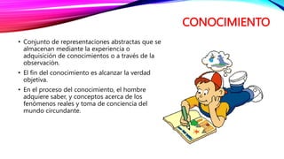 CONOCIMIENTO
• Conjunto de representaciones abstractas que se
almacenan mediante la experiencia o
adquisición de conocimientos o a través de la
observación.
• El fin del conocimiento es alcanzar la verdad
objetiva.
• En el proceso del conocimiento, el hombre
adquiere saber, y conceptos acerca de los
fenómenos reales y toma de conciencia del
mundo circundante.
 