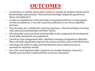 15
OUTCOMES
• I learned how to identify which expert system are suitable for problem solving and for
the knowledge representation. This practical knowledge bridged the gap between
theory and application.
• A major accomplishment of the internship was gaining proficiency in using popular
AI tools and platforms. I was able to put this proficiency to use various algorithm
processes.
• The internship was a collaborative learning experience. I had the privilege of working
with experienced professionals and fellow interns.
• The internship wasn't just about technical skills; it also emphasized the development
of soft skills essential for any professional.
• I honed my time management skills, adapting to changing circumstances efficiently.
These soft skills significantly improved my project execution and overall effectiveness.
• I developed the ability to make informed decisions about which processes to
automate for maximum benefit.
• One of the most important skills I acquired was strategic thinking. I learned to
identify processes that would benefit the most from automation
 