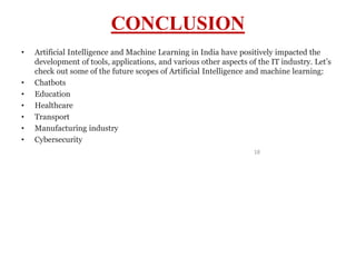 18
CONCLUSION
• Artificial Intelligence and Machine Learning in India have positively impacted the
development of tools, applications, and various other aspects of the IT industry. Let’s
check out some of the future scopes of Artificial Intelligence and machine learning:
• Chatbots
• Education
• Healthcare
• Transport
• Manufacturing industry
• Cybersecurity
 