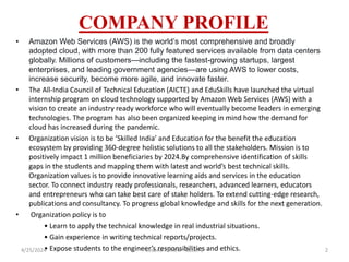 COMPANY PROFILE
• Amazon Web Services (AWS) is the world’s most comprehensive and broadly
adopted cloud, with more than 200 fully featured services available from data centers
globally. Millions of customers—including the fastest-growing startups, largest
enterprises, and leading government agencies—are using AWS to lower costs,
increase security, become more agile, and innovate faster.
• The All-India Council of Technical Education (AICTE) and EduSkills have launched the virtual
internship program on cloud technology supported by Amazon Web Services (AWS) with a
vision to create an industry ready workforce who will eventually become leaders in emerging
technologies. The program has also been organized keeping in mind how the demand for
cloud has increased during the pandemic.
• Organization vision is to be ‘Skilled India’ and Education for the benefit the education
ecosystem by providing 360-degree holistic solutions to all the stakeholders. Mission is to
positively impact 1 million beneficiaries by 2024.By comprehensive identification of skills
gaps in the students and mapping them with latest and world’s best technical skills.
Organization values is to provide innovative learning aids and services in the education
sector. To connect industry ready professionals, researchers, advanced learners, educators
and entrepreneurs who can take best care of stake holders. To extend cutting-edge research,
publications and consultancy. To progress global knowledge and skills for the next generation.
• Organization policy is to
• Learn to apply the technical knowledge in real industrial situations.
• Gain experience in writing technical reports/projects.
• Expose students to the engineer’s responsibilities and ethics.
4/25/2024 Second Review - Batch 1 2
 