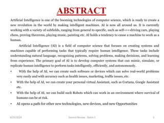 ABSTRACT
Artificial Intelligence is one of the booming technologies of computer science, which is ready to create a
new revolution in the world by making intelligent machines. AI is now all around us. It is currently
working with a variety of subfields, ranging from general to specific, such as self-++-driving cars, playing
chess, proving theorems, playing music, painting etc. AI holds a tendency to cause a machine to work as a
human.
Artificial Intelligence (AI) is a field of computer science that focuses on creating systems and
machines capable of performing tasks that typically require human intelligence. These tasks include
understanding natural language, recognizing patterns, solving problems, making decisions, and learning
from experience. The primary goal of AI is to develop computer systems that can mimic, simulate, or
replicate human intelligence to perform tasks intelligently, efficiently, and autonomously.
• With the help of AI, we can create such software or devices which can solve real-world problems
very easily and with accuracy such as health issues, marketing, traffic issues, etc.
• With the help of AI, we can create your personal virtual Assistant, such as Cortana, Google Assistant
etc.
• With the help of AI, we can build such Robots which can work in an environment where survival of
humans can be at risk.
• AI opens a path for other new technologies, new devices, and new Opportunities
4/25/2024 Second Review - Batch 1 3
 