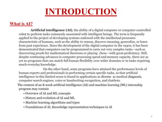 INTRODUCTION
What is AI?
Artificial intelligence (AI), the ability of a digital computer or computer-controlled
robot to perform tasks commonly associated with intelligent beings. The term is frequently
applied to the project of developing systems endowed with the intellectual processes
characteristic of humans, such as the ability to reason, discover meaning, generalize, or learn
from past experience. Since the development of the digital computer in the 1940s, it has been
demonstrated that computers can be programmed to carry out very complex tasks—such as
discovering proofs for mathematical theorems or playing chess—with great proficiency. Still,
despite continuing advances in computer processing speed and memory capacity, there are as
yet no programs that can match full human flexibility over wider domains or in tasks requiring
much everyday knowledge.
On the other hand, some programs have attained the performance levels of
human experts and professionals in performing certain specific tasks, so that artificial
intelligence in this limited sense is found in applications as diverse as medical diagnosis,
computer search engines, voice or handwriting recognition, and chatbots.
The content of an 8-week artificial intelligence (AI) and machine learning (ML) internship
program may contain
• Overview of AI and ML concepts
• History and evolution of AI and ML
• Machine learning algorithms and types
• Foundations of AI, Knowledge representation techniques in AI
4
 