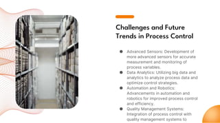 Challenges and Future
Trends in Process Control
● Advanced Sensors: Development of
more advanced sensors for accurate
measurement and monitoring of
process variables.
● Data Analytics: Utilizing big data and
analytics to analyze process data and
optimize control strategies.
● Automation and Robotics:
Advancements in automation and
robotics for improved process control
and efficiency.
● Quality Management Systems:
Integration of process control with
quality management systems to
 