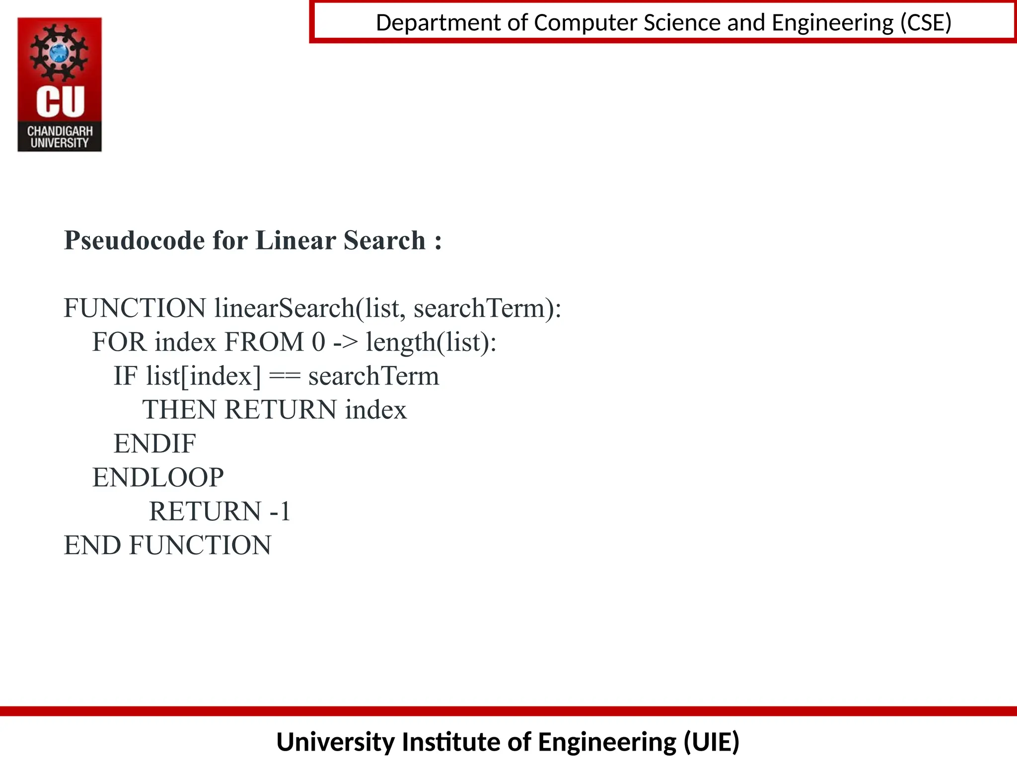 University Institute of Engineering (UIE)
Department of Computer Science and Engineering (CSE)
Pseudocode for Linear Search :
FUNCTION linearSearch(list, searchTerm):
FOR index FROM 0 -> length(list):
IF list[index] == searchTerm
THEN RETURN index
ENDIF
ENDLOOP
RETURN -1
END FUNCTION
 