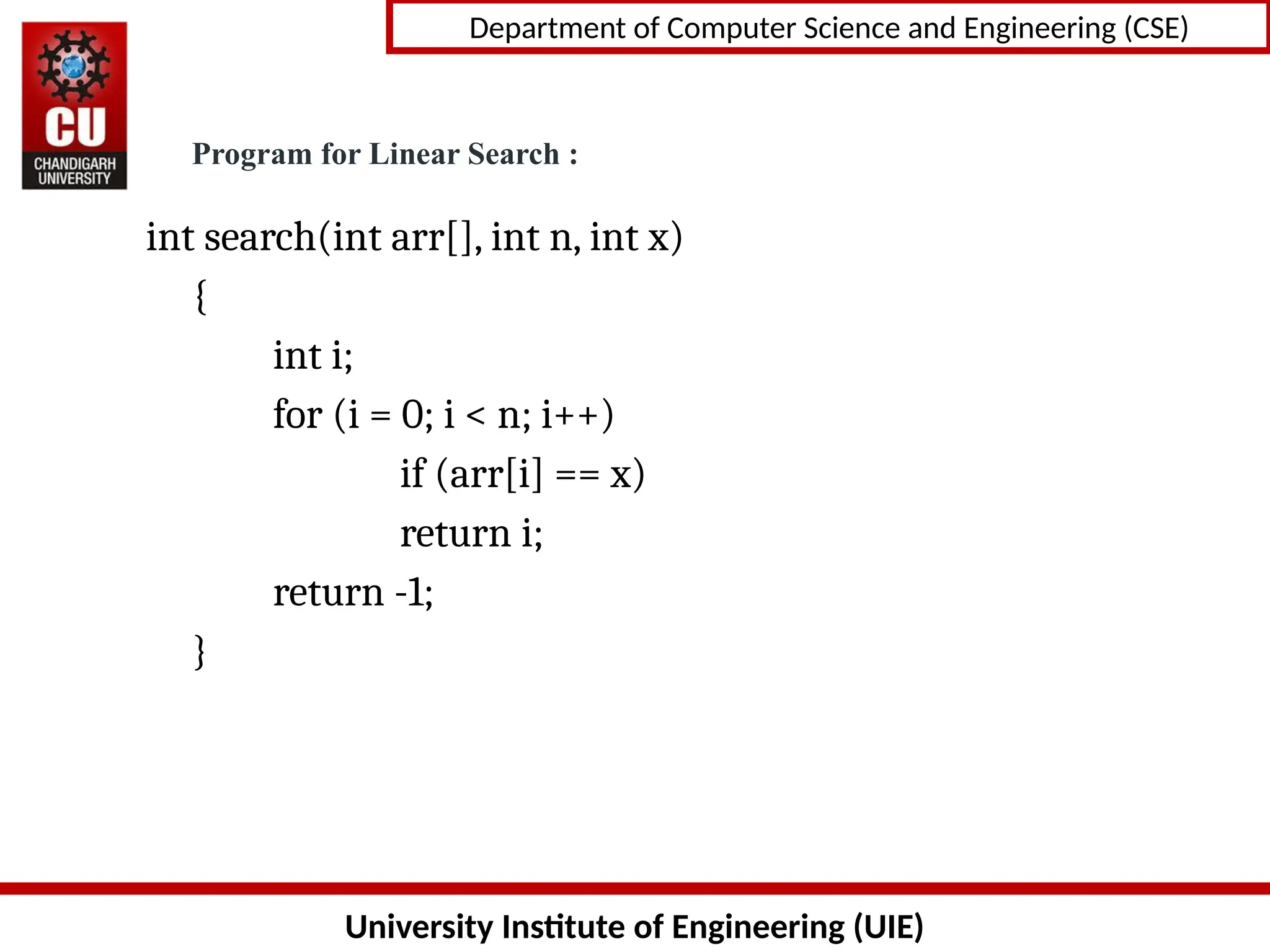 University Institute of Engineering (UIE)
Department of Computer Science and Engineering (CSE)
int search(int arr[], int n, int x)
{
int i;
for (i = 0; i < n; i++)
if (arr[i] == x)
return i;
return -1;
}
Program for Linear Search :
 