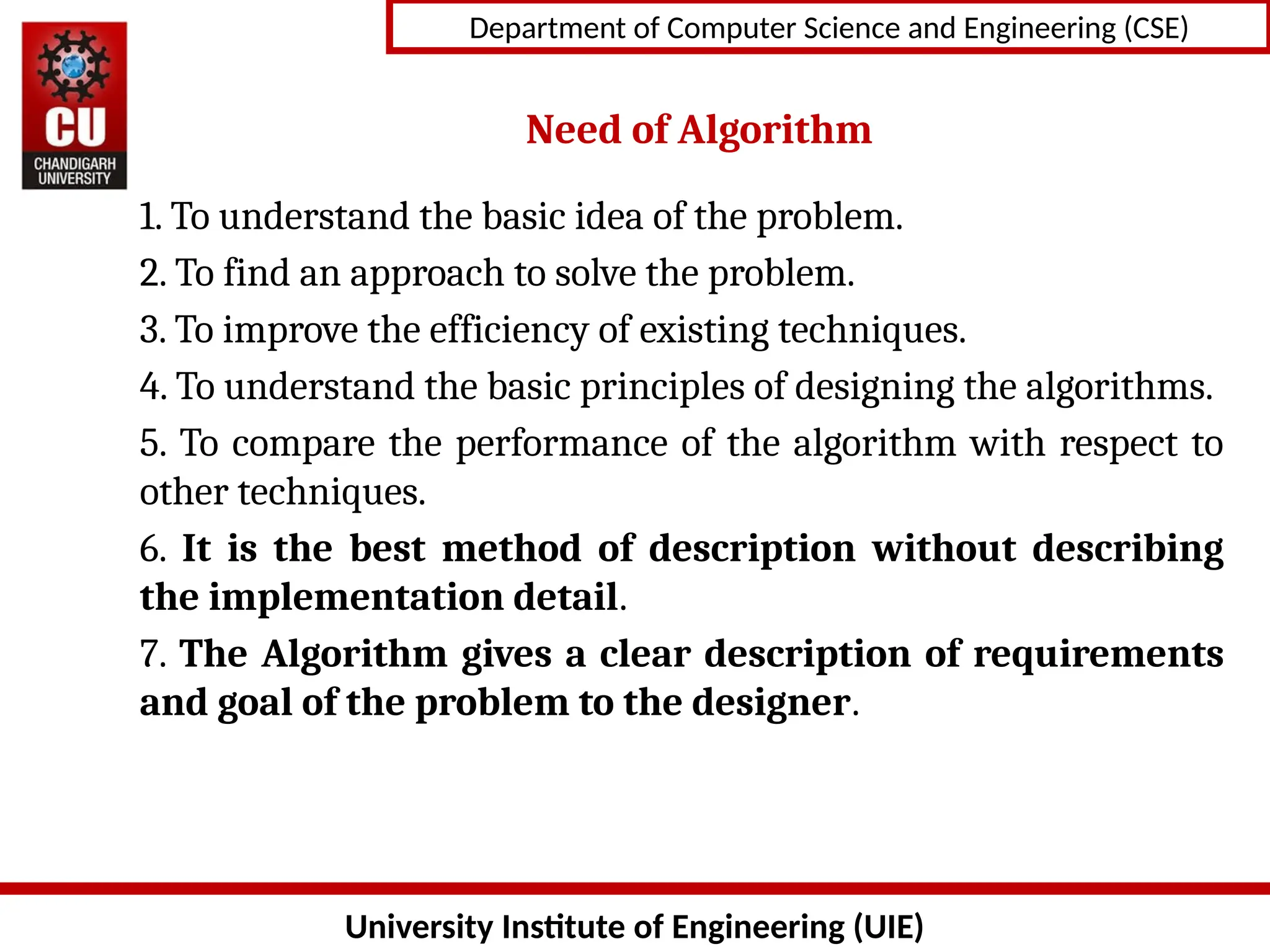 University Institute of Engineering (UIE)
Department of Computer Science and Engineering (CSE)
Need of Algorithm
1. To understand the basic idea of the problem.
2. To find an approach to solve the problem.
3. To improve the efficiency of existing techniques.
4. To understand the basic principles of designing the algorithms.
5. To compare the performance of the algorithm with respect to
other techniques.
6. It is the best method of description without describing
the implementation detail.
7. The Algorithm gives a clear description of requirements
and goal of the problem to the designer.
 