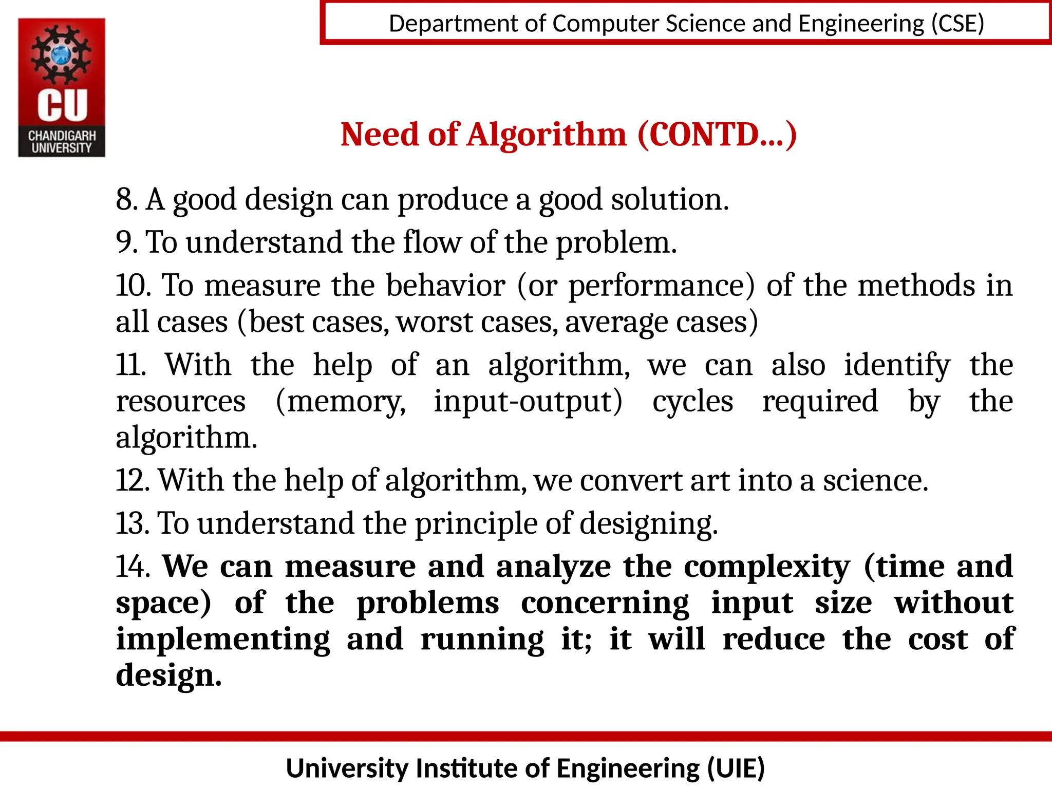 University Institute of Engineering (UIE)
Department of Computer Science and Engineering (CSE)
Need of Algorithm (CONTD…)
8. A good design can produce a good solution.
9. To understand the flow of the problem.
10. To measure the behavior (or performance) of the methods in
all cases (best cases, worst cases, average cases)
11. With the help of an algorithm, we can also identify the
resources (memory, input-output) cycles required by the
algorithm.
12. With the help of algorithm, we convert art into a science.
13. To understand the principle of designing.
14. We can measure and analyze the complexity (time and
space) of the problems concerning input size without
implementing and running it; it will reduce the cost of
design.
 