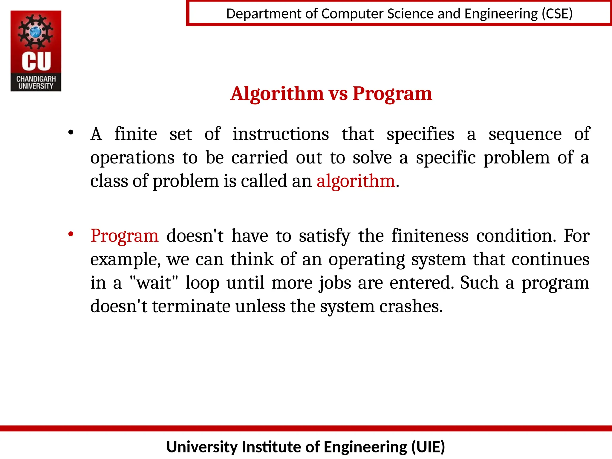 University Institute of Engineering (UIE)
Department of Computer Science and Engineering (CSE)
Algorithm vs Program
• A finite set of instructions that specifies a sequence of
operations to be carried out to solve a specific problem of a
class of problem is called an algorithm.
• Program doesn't have to satisfy the finiteness condition. For
example, we can think of an operating system that continues
in a "wait" loop until more jobs are entered. Such a program
doesn't terminate unless the system crashes.
 