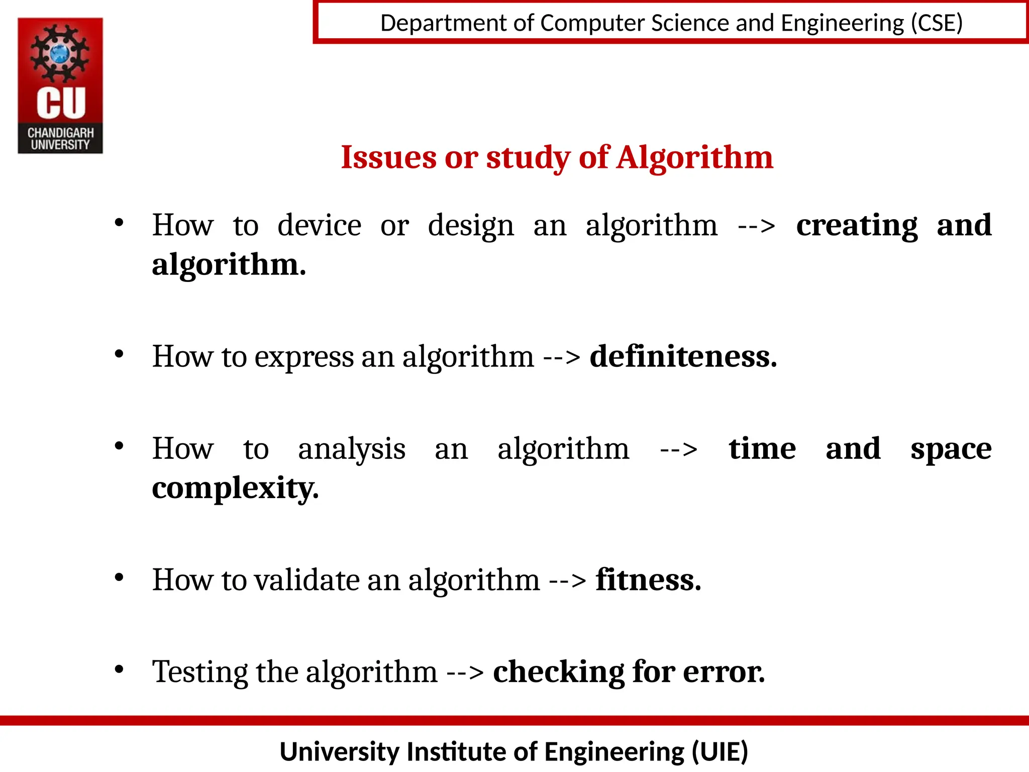 University Institute of Engineering (UIE)
Department of Computer Science and Engineering (CSE)
Issues or study of Algorithm
• How to device or design an algorithm --> creating and
algorithm.
• How to express an algorithm --> definiteness.
• How to analysis an algorithm --> time and space
complexity.
• How to validate an algorithm --> fitness.
• Testing the algorithm --> checking for error.
 