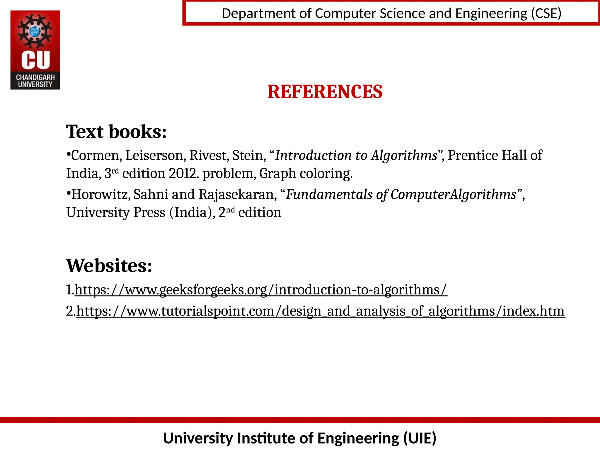 University Institute of Engineering (UIE)
Department of Computer Science and Engineering (CSE)
REFERENCES
Text books:
•Cormen, Leiserson, Rivest, Stein, “Introduction to Algorithms”, Prentice Hall of
India, 3rd
edition 2012. problem, Graph coloring.
•Horowitz, Sahni and Rajasekaran, “Fundamentals of ComputerAlgorithms”,
University Press (India), 2nd
edition
Websites:
1.https://www.geeksforgeeks.org/introduction-to-algorithms/
2.https://www.tutorialspoint.com/design_and_analysis_of_algorithms/index.htm
 