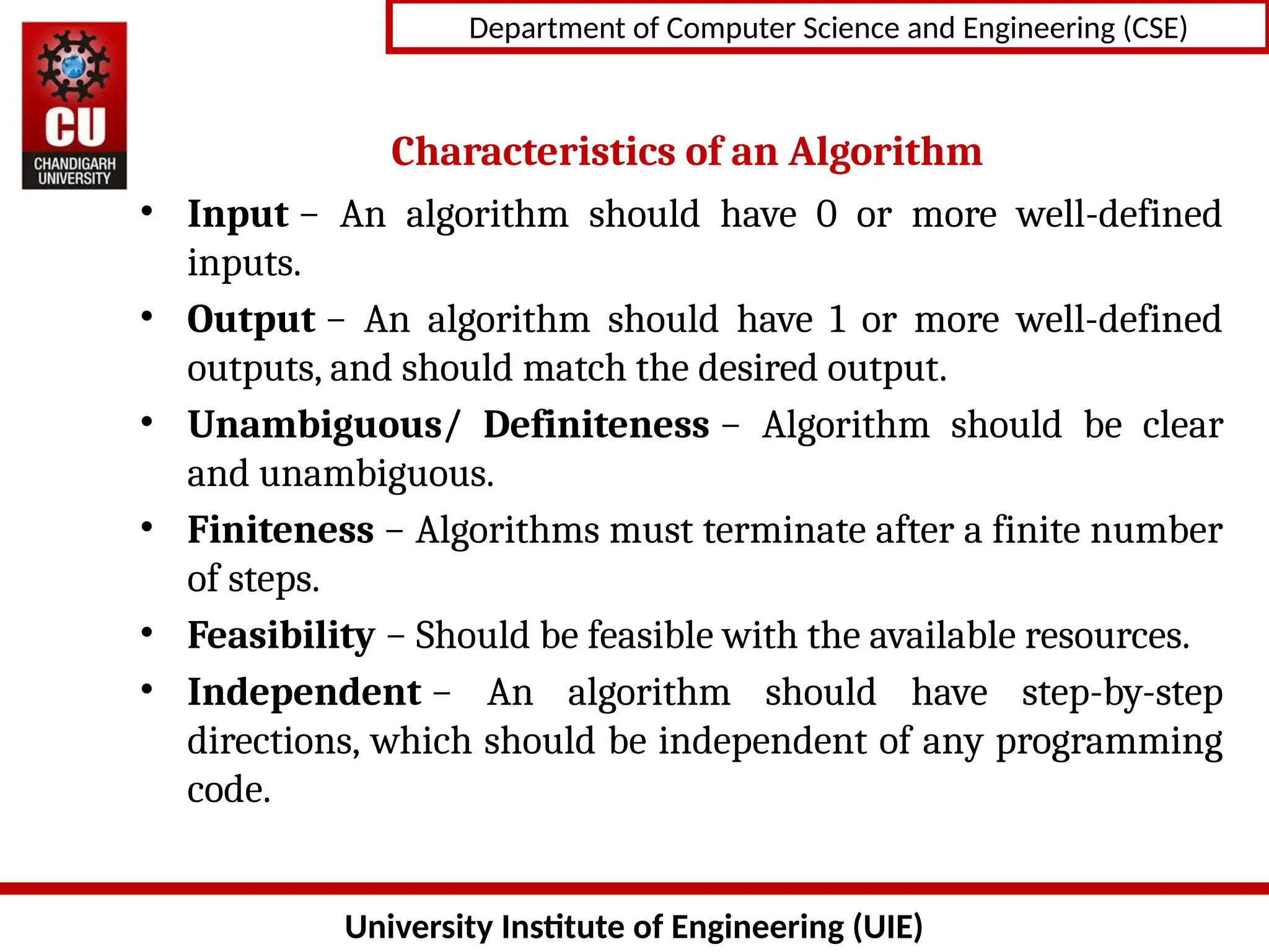 University Institute of Engineering (UIE)
Department of Computer Science and Engineering (CSE)
Characteristics of an Algorithm
• Input − An algorithm should have 0 or more well-defined
inputs.
• Output − An algorithm should have 1 or more well-defined
outputs, and should match the desired output.
• Unambiguous/ Definiteness − Algorithm should be clear
and unambiguous.
• Finiteness − Algorithms must terminate after a finite number
of steps.
• Feasibility − Should be feasible with the available resources.
• Independent − An algorithm should have step-by-step
directions, which should be independent of any programming
code.
 