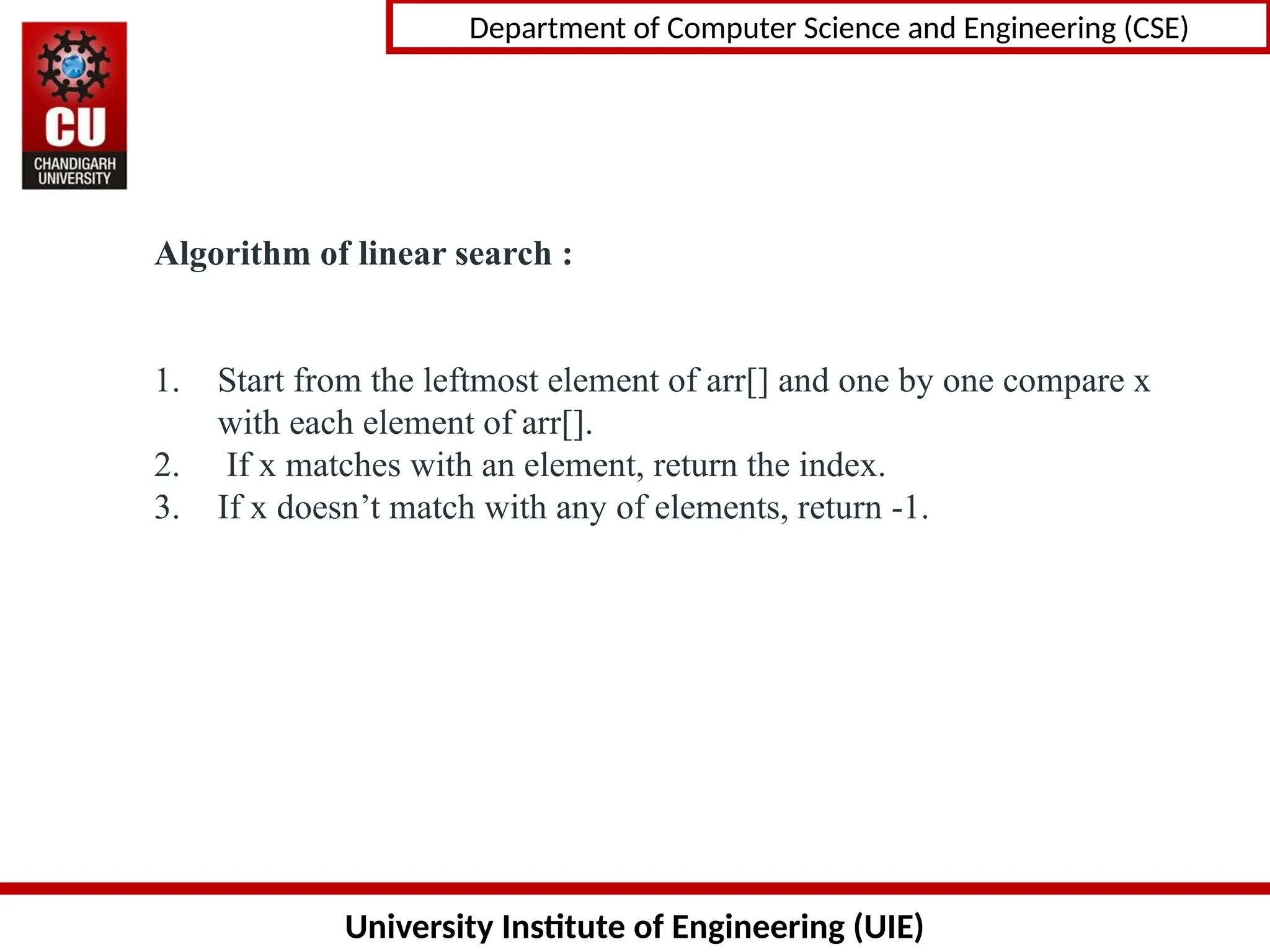 University Institute of Engineering (UIE)
Department of Computer Science and Engineering (CSE)
Algorithm of linear search :
1. Start from the leftmost element of arr[] and one by one compare x
with each element of arr[].
2. If x matches with an element, return the index.
3. If x doesn’t match with any of elements, return -1.
 