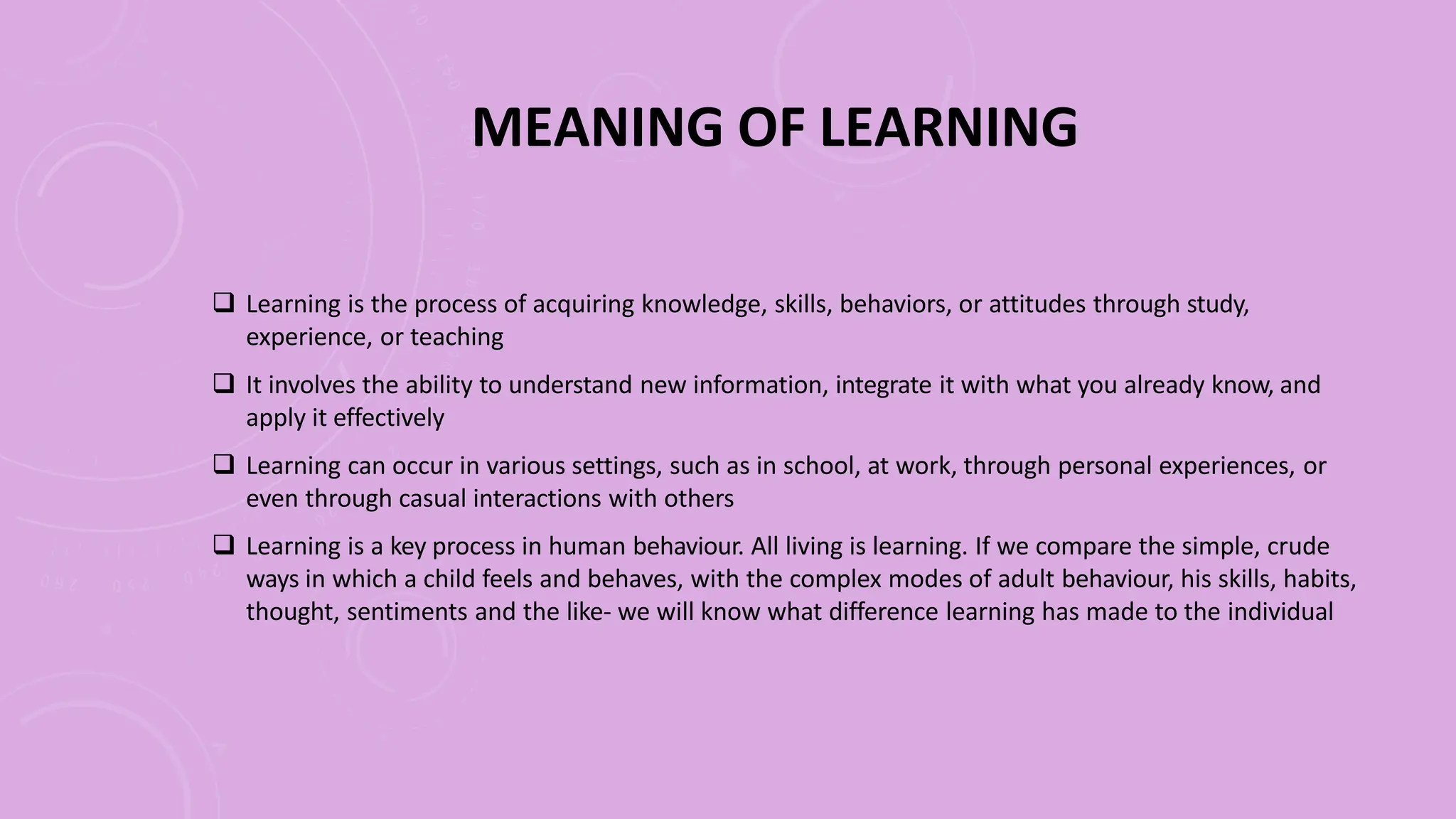 MEANING OF LEARNING
 Learning is the process of acquiring knowledge, skills, behaviors, or attitudes through study,
experience, or teaching
 It involves the ability to understand new information, integrate it with what you already know, and
apply it effectively
 Learning can occur in various settings, such as in school, at work, through personal experiences, or
even through casual interactions with others
 Learning is a key process in human behaviour. All living is learning. If we compare the simple, crude
ways in which a child feels and behaves, with the complex modes of adult behaviour, his skills, habits,
thought, sentiments and the like- we will know what difference learning has made to the individual
 