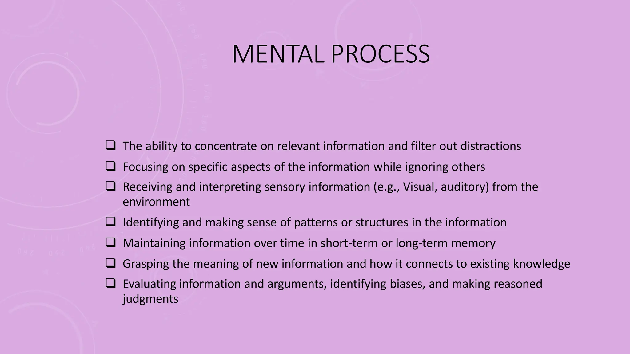MENTAL PROCESS
 The ability to concentrate on relevant information and filter out distractions
 Focusing on specific aspects of the information while ignoring others
 Receiving and interpreting sensory information (e.g., Visual, auditory) from the
environment
 Identifying and making sense of patterns or structures in the information
 Maintaining information over time in short-term or long-term memory
 Grasping the meaning of new information and how it connects to existing knowledge
 Evaluating information and arguments, identifying biases, and making reasoned
judgments
 