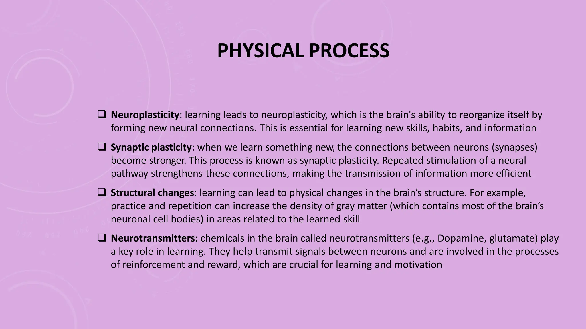 PHYSICAL PROCESS
 Neuroplasticity: learning leads to neuroplasticity, which is the brain's ability to reorganize itself by
forming new neural connections. This is essential for learning new skills, habits, and information
 Synaptic plasticity: when we learn something new, the connections between neurons (synapses)
become stronger. This process is known as synaptic plasticity. Repeated stimulation of a neural
pathway strengthens these connections, making the transmission of information more efficient
 Structural changes: learning can lead to physical changes in the brain’s structure. For example,
practice and repetition can increase the density of gray matter (which contains most of the brain’s
neuronal cell bodies) in areas related to the learned skill
 Neurotransmitters: chemicals in the brain called neurotransmitters (e.g., Dopamine, glutamate) play
a key role in learning. They help transmit signals between neurons and are involved in the processes
of reinforcement and reward, which are crucial for learning and motivation
 