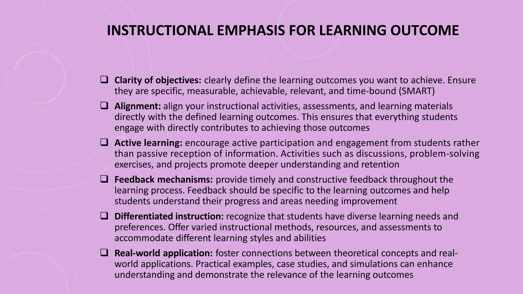 INSTRUCTIONAL EMPHASIS FOR LEARNING OUTCOME
 Clarity of objectives: clearly define the learning outcomes you want to achieve. Ensure
they are specific, measurable, achievable, relevant, and time-bound (SMART)
 Alignment: align your instructional activities, assessments, and learning materials
directly with the defined learning outcomes. This ensures that everything students
engage with directly contributes to achieving those outcomes
 Active learning: encourage active participation and engagement from students rather
than passive reception of information. Activities such as discussions, problem-solving
exercises, and projects promote deeper understanding and retention
 Feedback mechanisms: provide timely and constructive feedback throughout the
learning process. Feedback should be specific to the learning outcomes and help
students understand their progress and areas needing improvement
 Differentiated instruction: recognize that students have diverse learning needs and
preferences. Offer varied instructional methods, resources, and assessments to
accommodate different learning styles and abilities
 Real-world application: foster connections between theoretical concepts and real-
world applications. Practical examples, case studies, and simulations can enhance
understanding and demonstrate the relevance of the learning outcomes
 