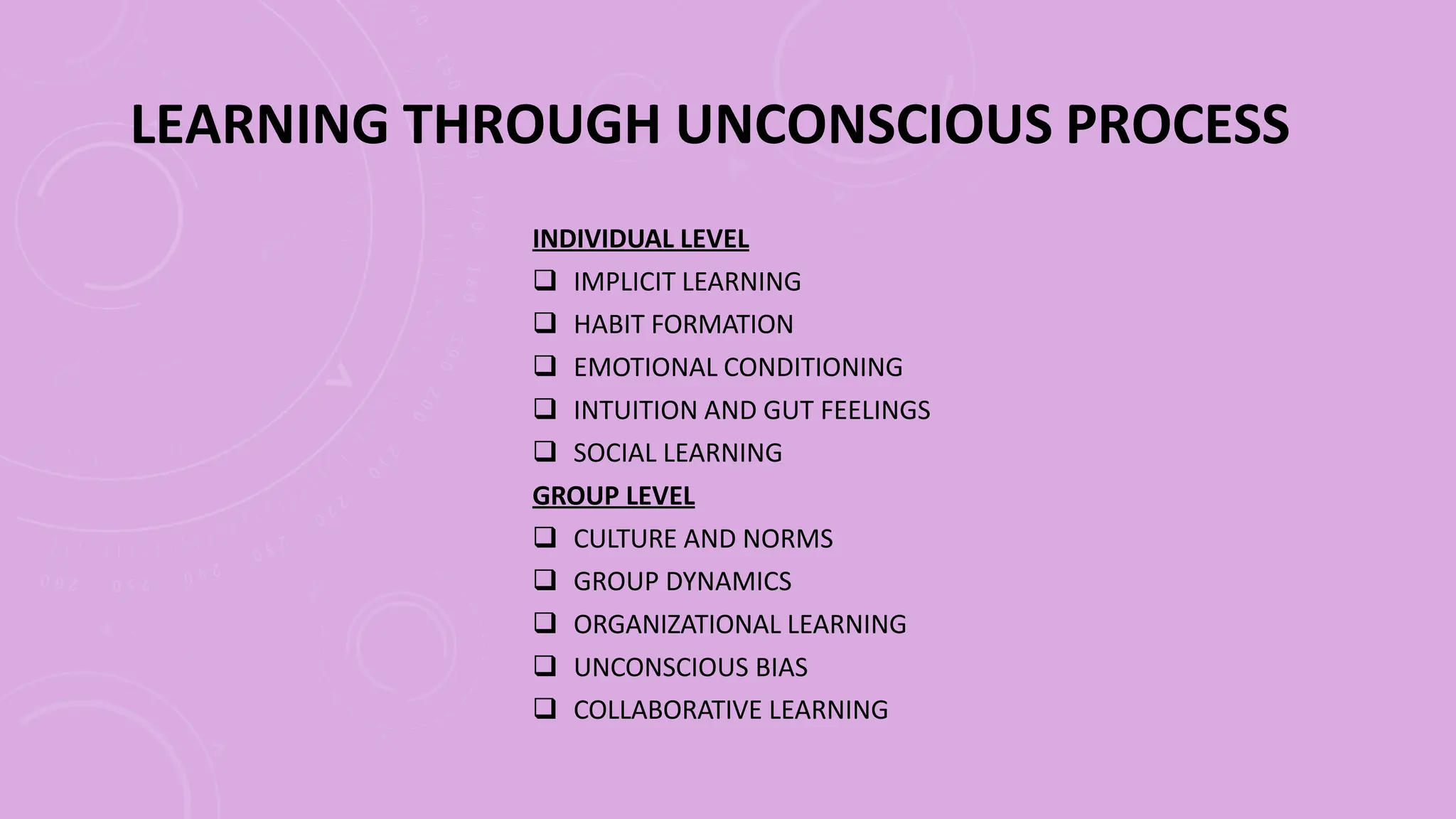 LEARNING THROUGH UNCONSCIOUS PROCESS
INDIVIDUAL LEVEL
 IMPLICIT LEARNING
 HABIT FORMATION
 EMOTIONAL CONDITIONING
 INTUITION AND GUT FEELINGS
 SOCIAL LEARNING
GROUP LEVEL
 CULTURE AND NORMS
 GROUP DYNAMICS
 ORGANIZATIONAL LEARNING
 UNCONSCIOUS BIAS
 COLLABORATIVE LEARNING
 