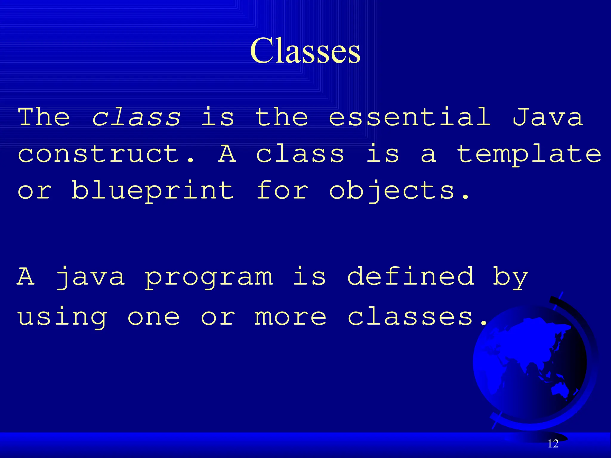 12
Classes
The class is the essential Java
construct. A class is a template
or blueprint for objects.
A java program is defined by
using one or more classes.
 