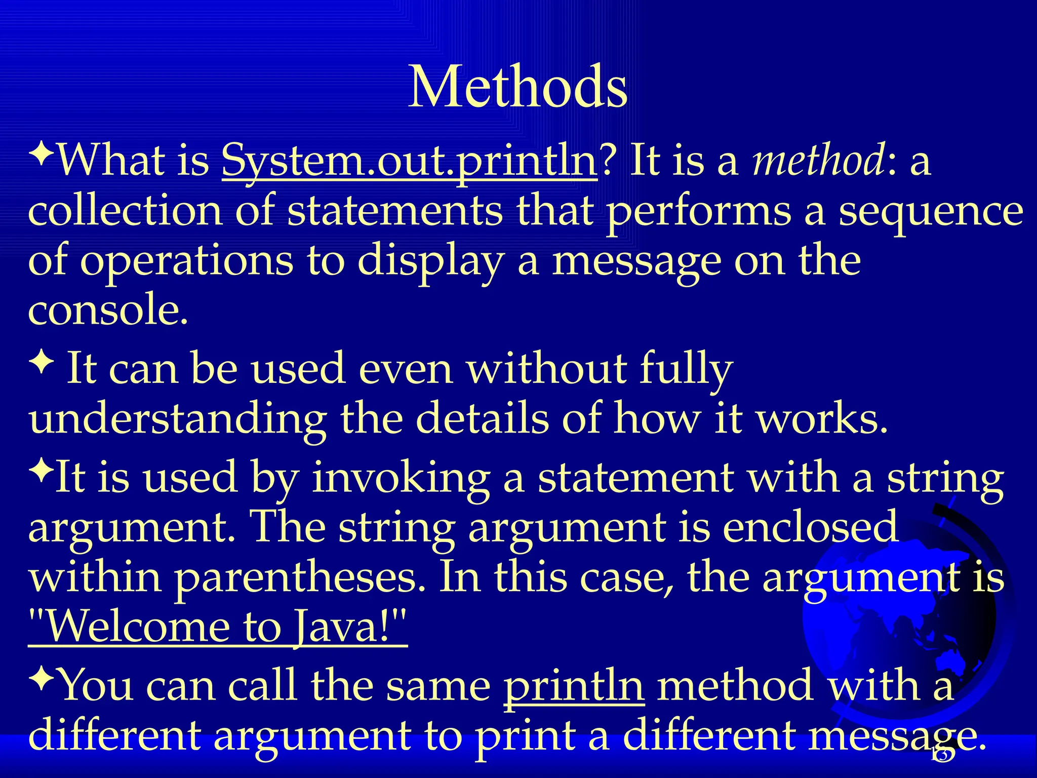 13
Methods
What is System.out.println? It is a method: a
collection of statements that performs a sequence
of operations to display a message on the
console.
 It can be used even without fully
understanding the details of how it works.
It is used by invoking a statement with a string
argument. The string argument is enclosed
within parentheses. In this case, the argument is
"Welcome to Java!"
You can call the same println method with a
different argument to print a different message.
 