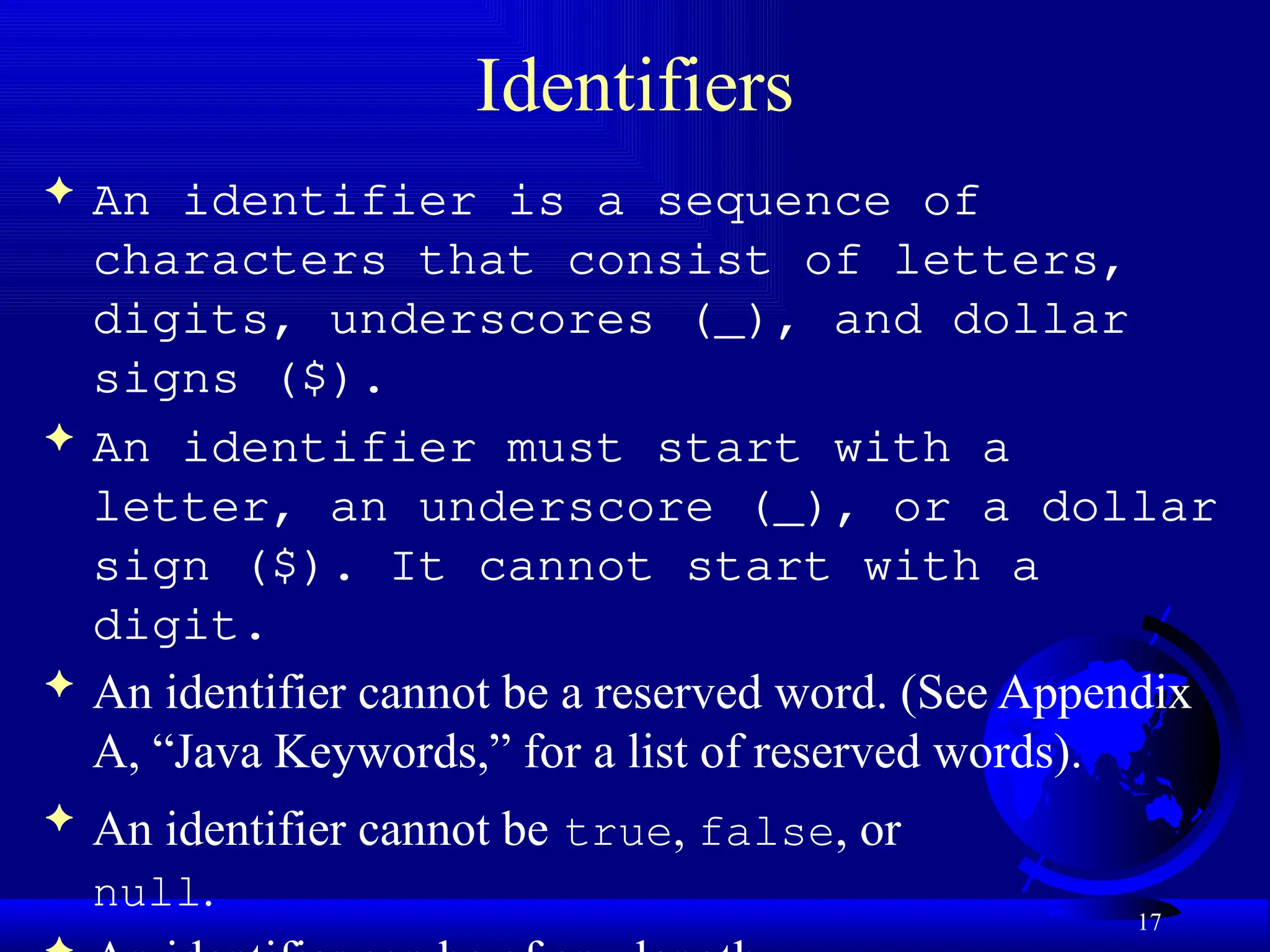 17
Identifiers
 An identifier is a sequence of
characters that consist of letters,
digits, underscores (_), and dollar
signs ($).
 An identifier must start with a
letter, an underscore (_), or a dollar
sign ($). It cannot start with a
digit.
 An identifier cannot be a reserved word. (See Appendix
A, “Java Keywords,” for a list of reserved words).
 An identifier cannot be true, false, or
null.
 