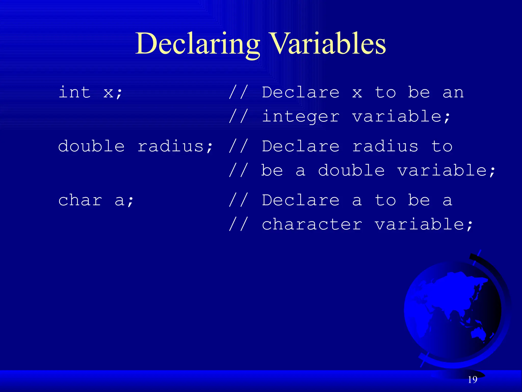 19
Declaring Variables
int x; // Declare x to be an
// integer variable;
double radius; // Declare radius to
// be a double variable;
char a; // Declare a to be a
// character variable;
 