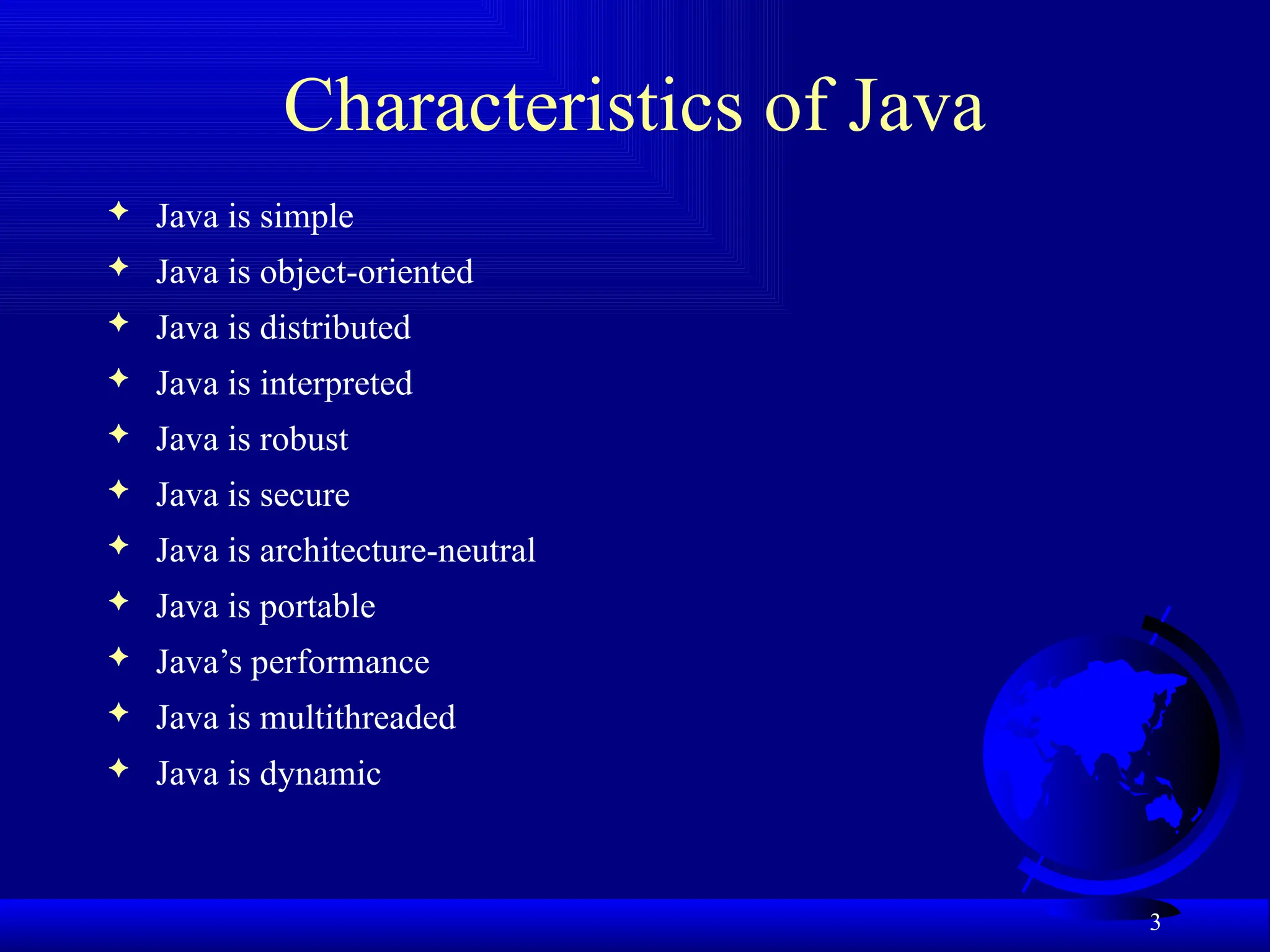 3
Characteristics of Java
 Java is simple
 Java is object-oriented
 Java is distributed
 Java is interpreted
 Java is robust
 Java is secure
 Java is architecture-neutral
 Java is portable
 Java’s performance
 Java is multithreaded
 Java is dynamic
 