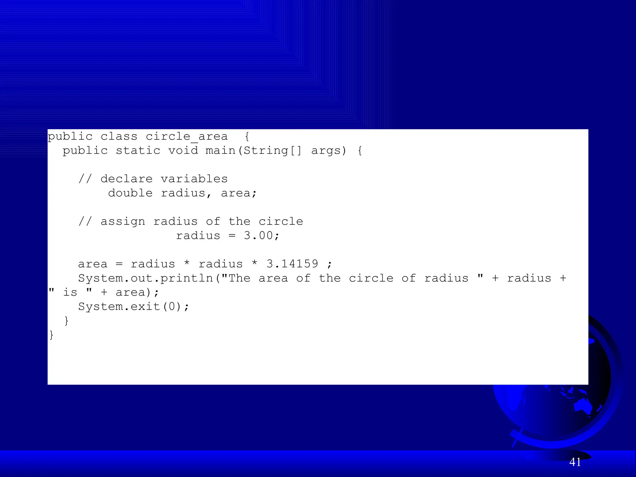 41
public class circle_area {
public static void main(String[] args) {
// declare variables
double radius, area;
// assign radius of the circle
radius = 3.00;
area = radius * radius * 3.14159 ;
System.out.println("The area of the circle of radius " + radius +
" is " + area);
System.exit(0);
}
}
 