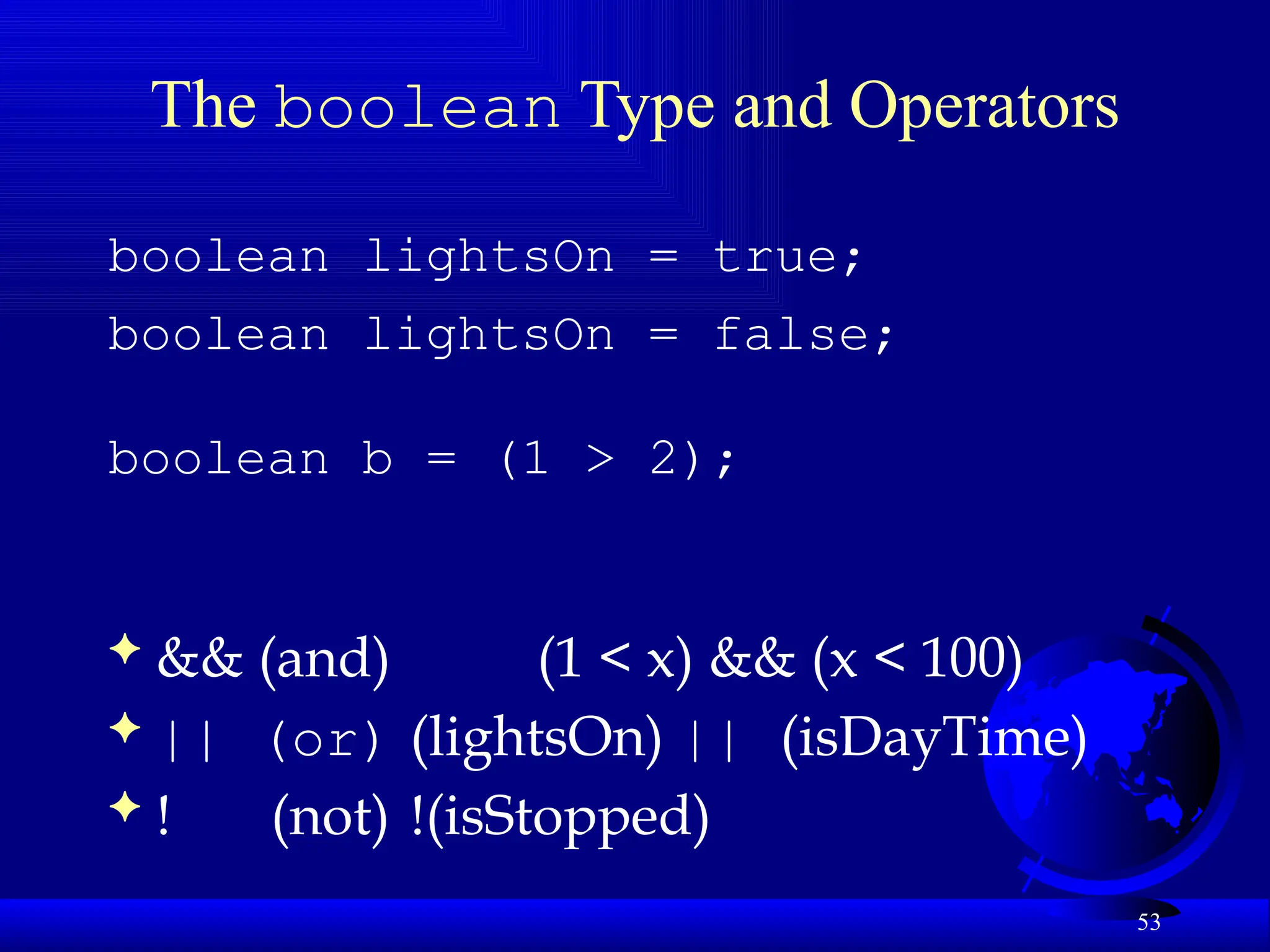 53
The boolean Type and Operators
boolean lightsOn = true;
boolean lightsOn = false;
boolean b = (1 > 2);
 && (and) (1 < x) && (x < 100)
 || (or) (lightsOn) || (isDayTime)
 ! (not) !(isStopped)
 