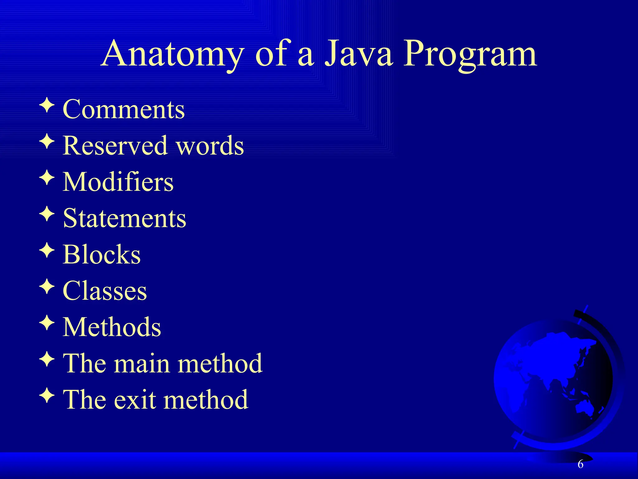 6
Anatomy of a Java Program
 Comments
 Reserved words
 Modifiers
 Statements
 Blocks
 Classes
 Methods
 The main method
 The exit method
 