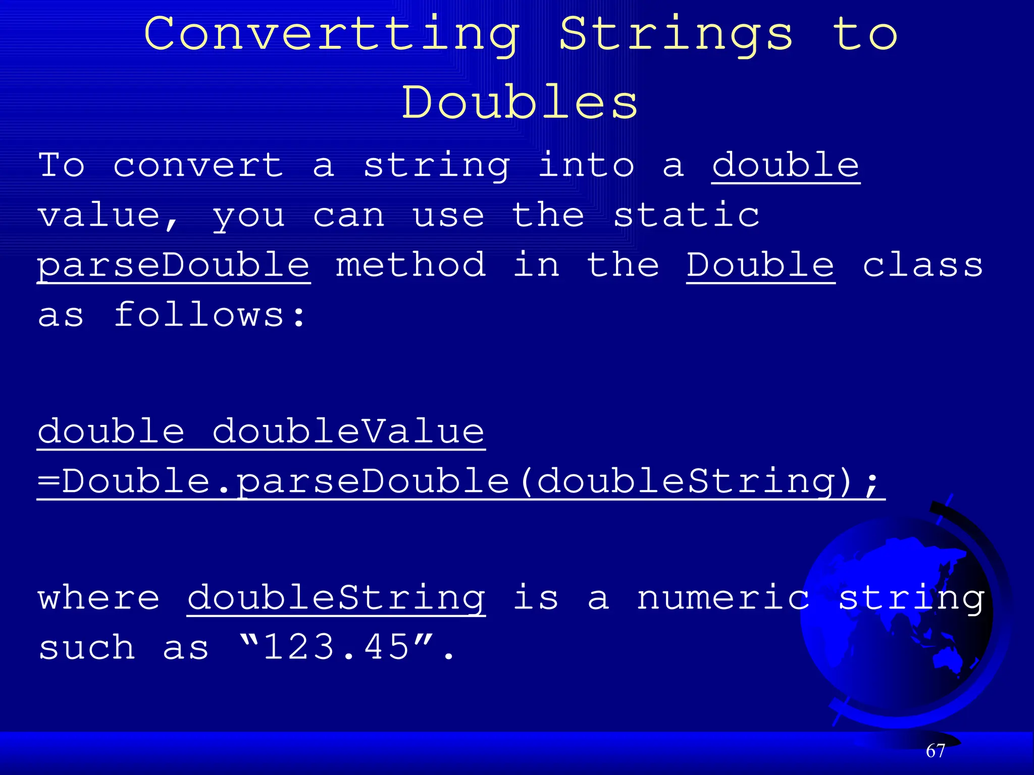 67
Convertting Strings to
Doubles
To convert a string into a double
value, you can use the static
parseDouble method in the Double class
as follows:
double doubleValue
=Double.parseDouble(doubleString);
where doubleString is a numeric string
such as “123.45”.
 