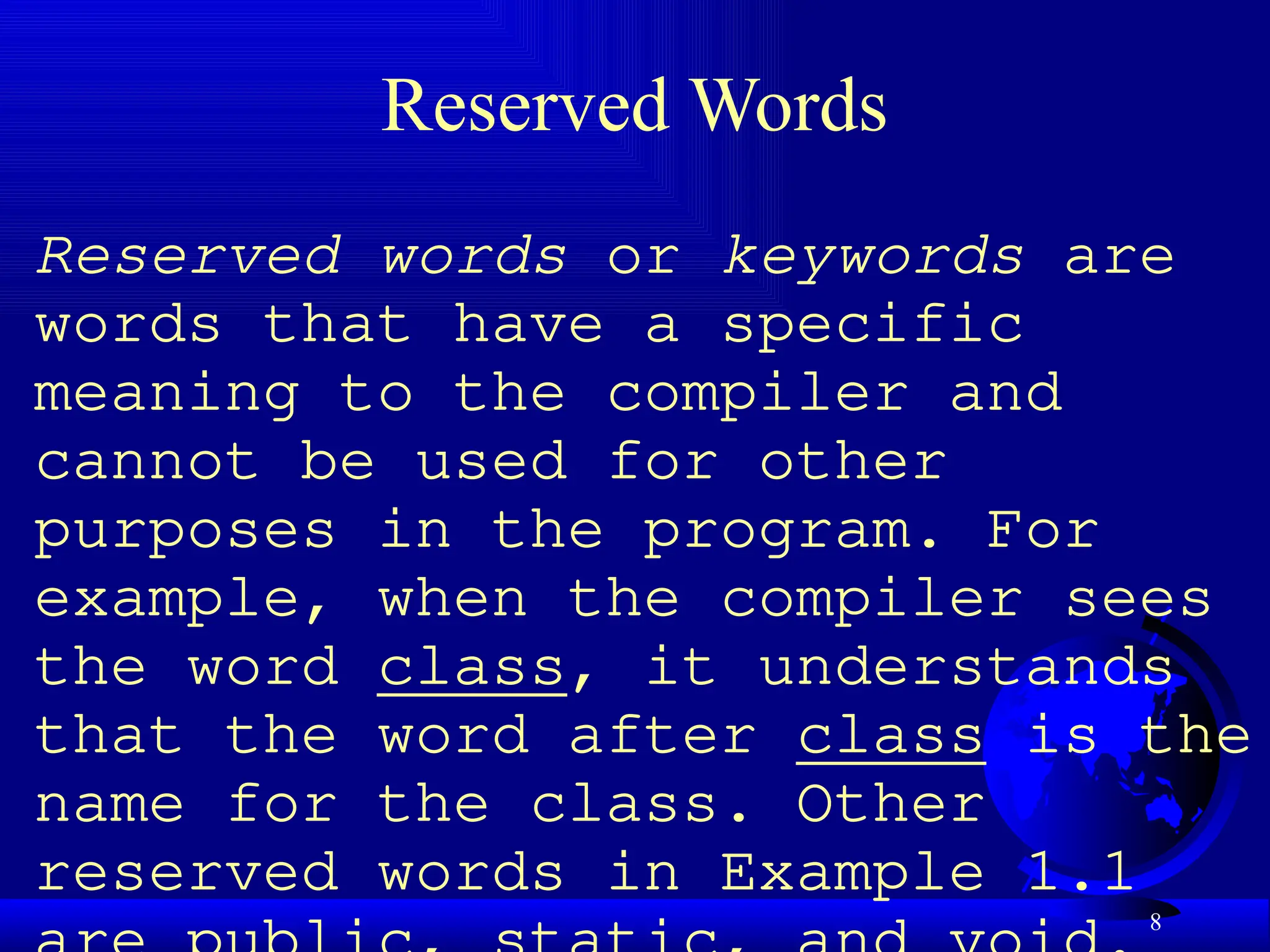 8
Reserved Words
Reserved words or keywords are
words that have a specific
meaning to the compiler and
cannot be used for other
purposes in the program. For
example, when the compiler sees
the word class, it understands
that the word after class is the
name for the class. Other
reserved words in Example 1.1
 