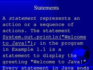 10
Statements
A statement represents an
action or a sequence of
actions. The statement
System.out.println("Welcome
to Java!"); in the program
in Example 1.1 is a
statement to display the
greeting "Welcome to Java!"
Every statement in Java ends
 