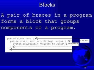 11
Blocks
A pair of braces in a program
forms a block that groups
components of a program.
public class Test {
public static void main(String[] args) {
System.out.println("Welcome to Java!");
}
}
Class block
Method block
 
